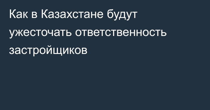 Как в Казахстане будут ужесточать ответственность застройщиков