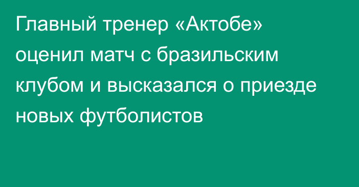 Главный тренер «Актобе» оценил матч с бразильским клубом и высказался о приезде новых футболистов