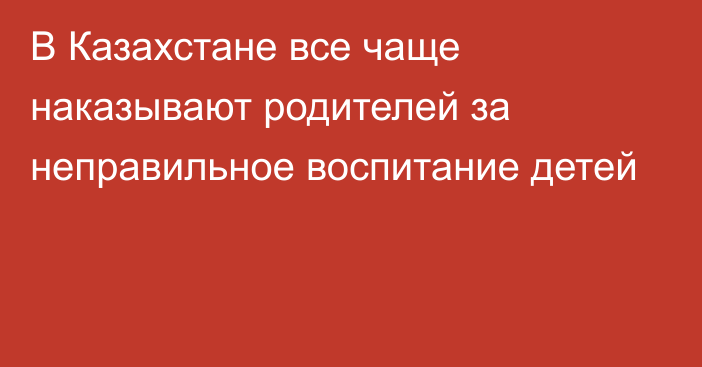 В Казахстане все чаще наказывают родителей за неправильное воспитание детей