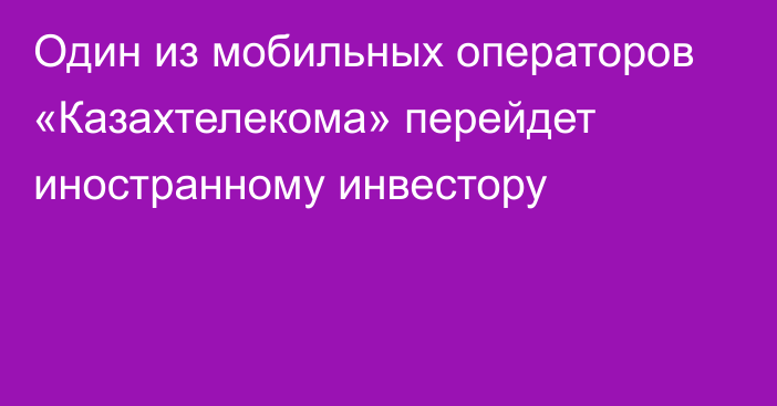 Один из мобильных операторов «Казахтелекома» перейдет иностранному инвестору