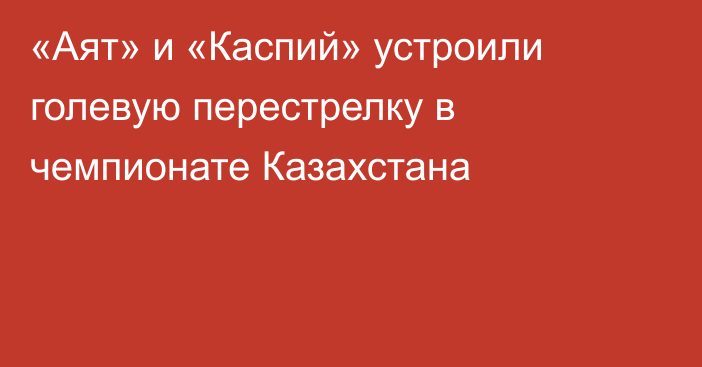 «Аят» и «Каспий» устроили голевую перестрелку в чемпионате Казахстана