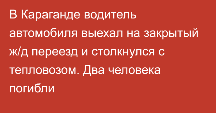 В Караганде водитель автомобиля выехал на закрытый ж/д переезд и столкнулся с тепловозом. Два человека погибли