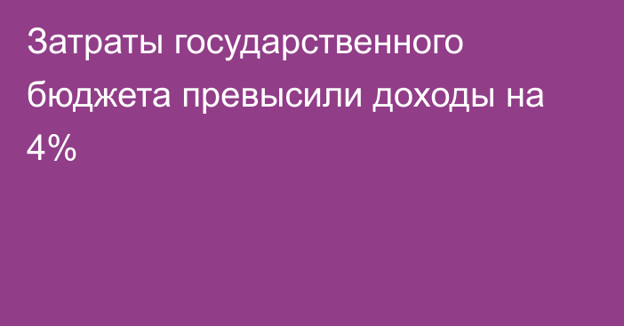 Затраты государственного бюджета превысили доходы на 4%