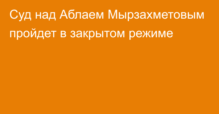 Суд над  Аблаем Мырзахметовым  пройдет в закрытом режиме