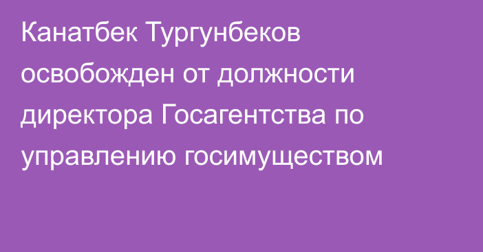 Канатбек Тургунбеков освобожден от должности директора Госагентства по управлению госимуществом