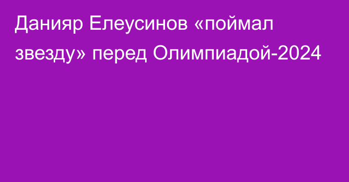 Данияр Елеусинов «поймал звезду» перед Олимпиадой-2024