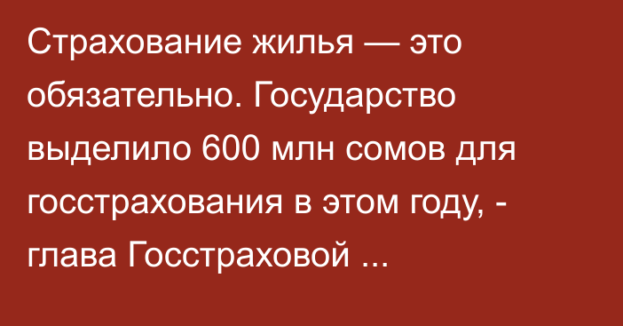 Страхование жилья — это обязательно. Государство выделило 600 млн сомов для госстрахования в этом году, - глава Госстраховой организации