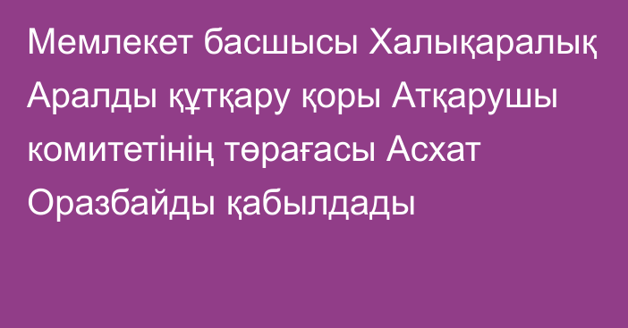 Мемлекет басшысы Халықаралық Аралды құтқару қоры Атқарушы комитетінің төрағасы Асхат Оразбайды қабылдады