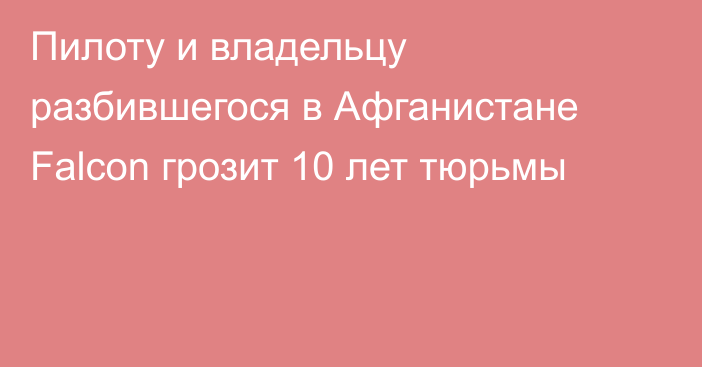 Пилоту и владельцу разбившегося в Афганистане Falcon грозит 10 лет тюрьмы