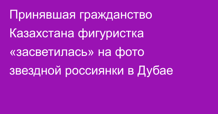 Принявшая гражданство Казахстана фигуристка «засветилась» на фото звездной россиянки в Дубае