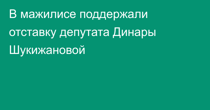 В мажилисе поддержали отставку депутата Динары Шукижановой