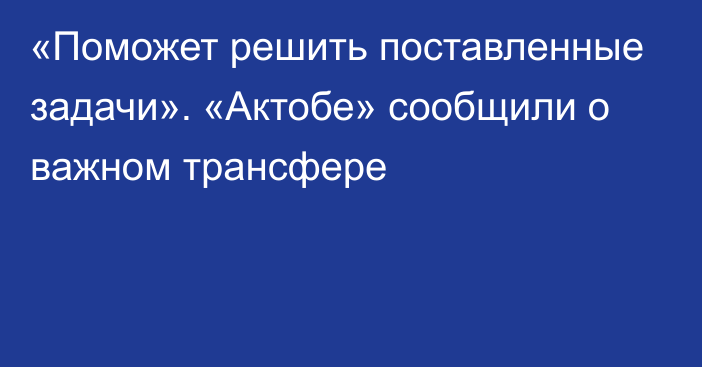 «Поможет решить поставленные задачи». «Актобе» сообщили о важном трансфере