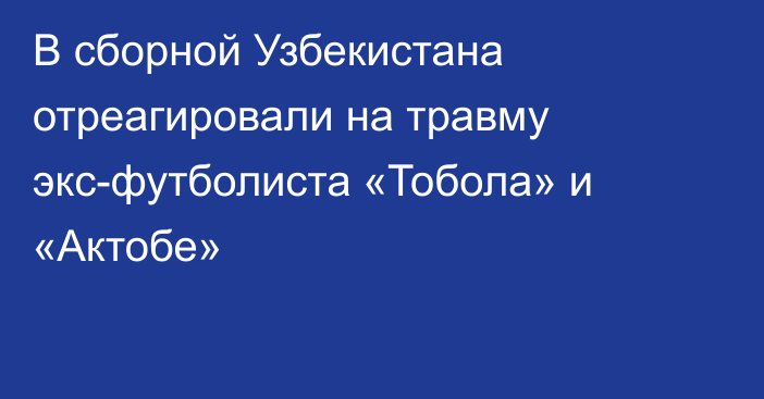 В сборной Узбекистана отреагировали на травму экс-футболиста «Тобола» и «Актобе»