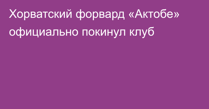 Хорватский форвард «Актобе» официально покинул клуб