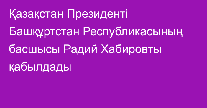 Қазақстан Президенті Башқұртстан Республикасының басшысы Радий Хабировты қабылдады