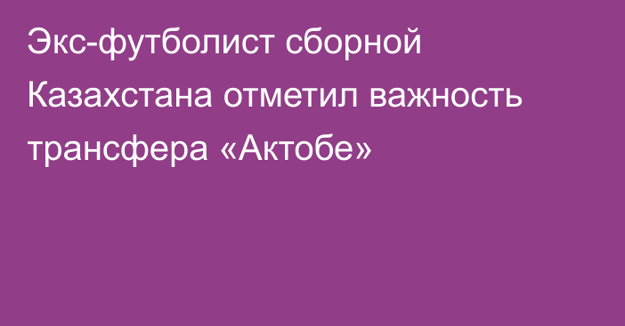 Экс-футболист сборной Казахстана отметил важность трансфера «Актобе»