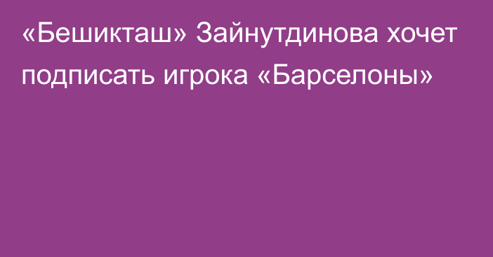 «Бешикташ» Зайнутдинова хочет подписать игрока «Барселоны»