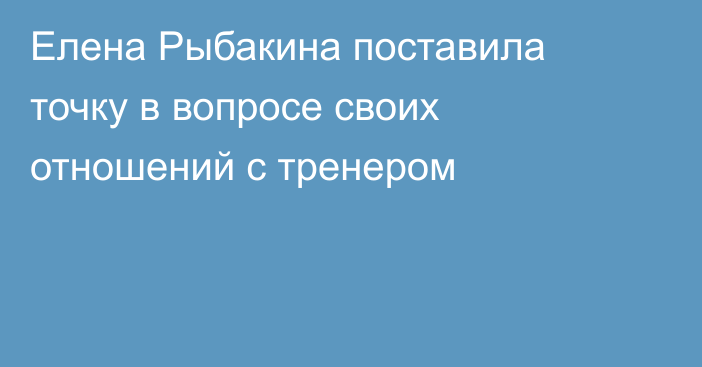 Елена Рыбакина поставила точку в вопросе своих отношений с тренером