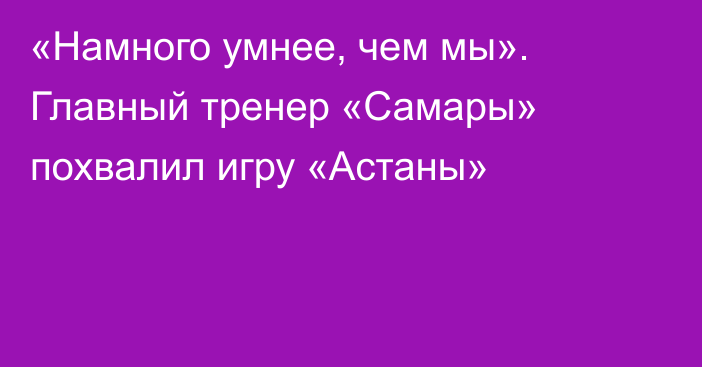 «Намного умнее, чем мы». Главный тренер «Самары» похвалил игру «Астаны»