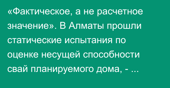 «Фактическое, а не расчетное значение». В Алматы прошли статические испытания по оценке несущей способности свай планируемого дома, - Минпромстрой РК