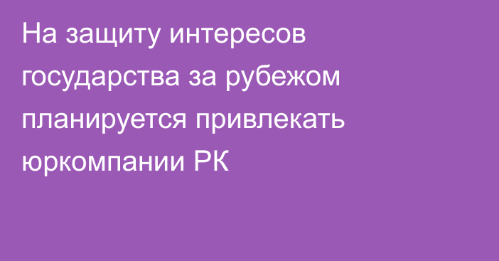 На защиту интересов государства за рубежом планируется привлекать юркомпании РК