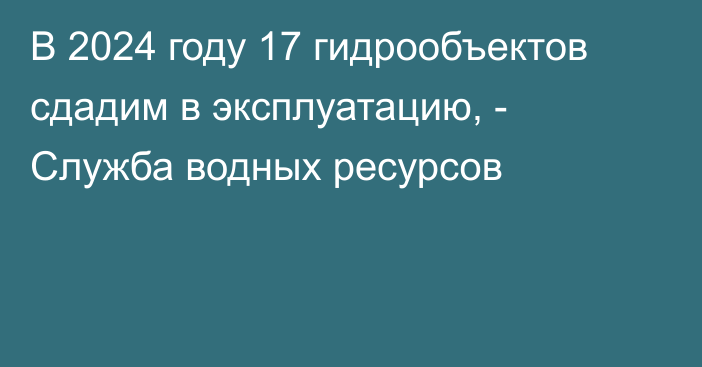 В 2024 году 17 гидрообъектов сдадим в эксплуатацию, - Служба водных ресурсов