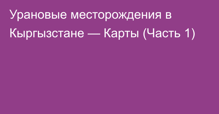 Урановые месторождения в Кыргызстане — Карты (Часть 1)