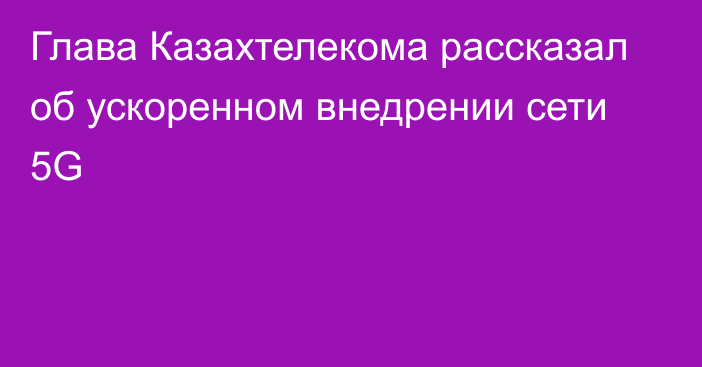 Глава Казахтелекома рассказал об ускоренном внедрении сети 5G