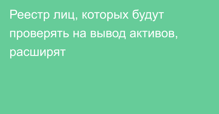 Реестр лиц, которых будут проверять на вывод активов, расширят