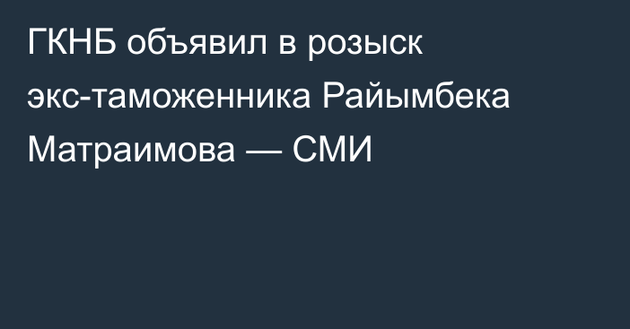 ГКНБ объявил в розыск экс-таможенника Райымбека Матраимова — СМИ