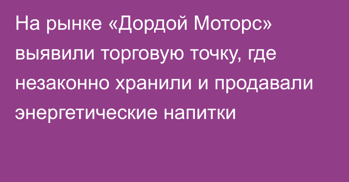 На рынке «Дордой Моторс» выявили торговую точку, где незаконно хранили и продавали энергетические напитки