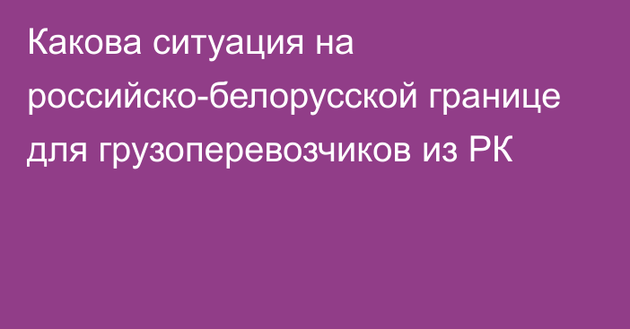 Какова ситуация на российско-белорусской границе для грузоперевозчиков из РК