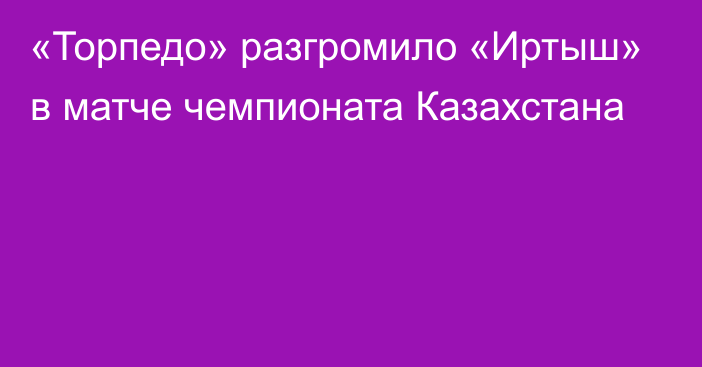 «Торпедо» разгромило «Иртыш» в матче чемпионата Казахстана