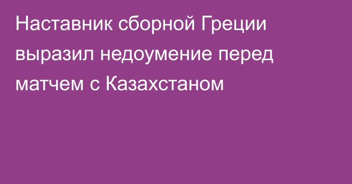 Наставник сборной Греции выразил недоумение перед матчем с Казахстаном