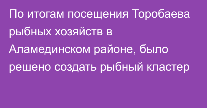 По итогам посещения Торобаева рыбных хозяйств в Аламединском районе, было решено создать рыбный кластер