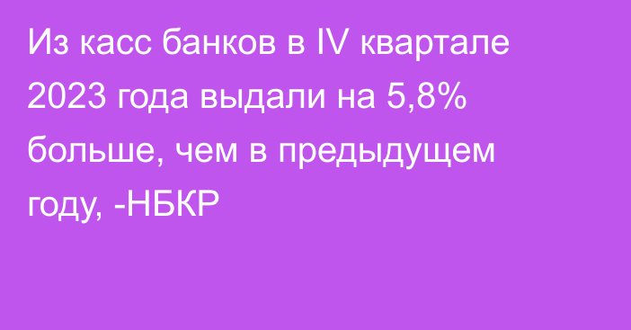 Из касс банков в  IV квартале 2023 года выдали на 5,8% больше, чем в предыдущем году, -НБКР