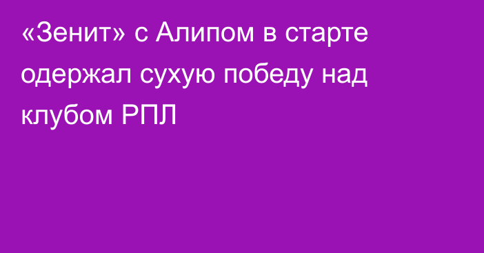 «Зенит» с Алипом в старте одержал сухую победу над клубом РПЛ