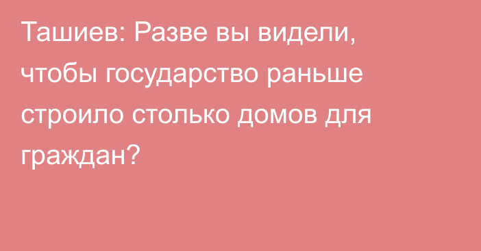 Ташиев: Разве вы видели, чтобы государство раньше строило столько домов для граждан?