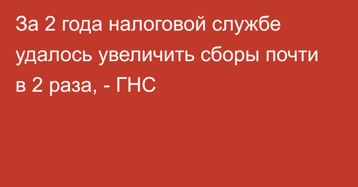 За 2 года налоговой службе удалось увеличить сборы почти в 2 раза, - ГНС