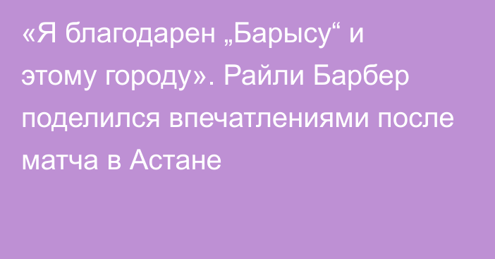 «Я благодарен „Барысу“ и этому городу». Райли Барбер поделился впечатлениями после матча в Астане