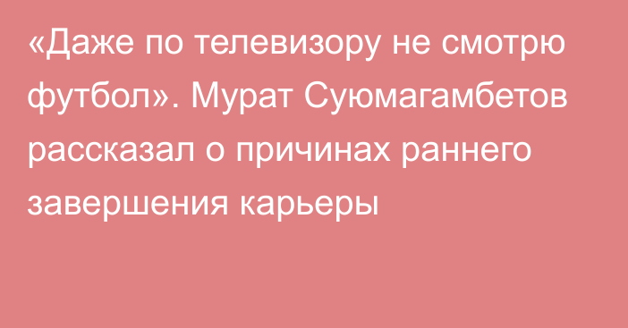 «Даже по телевизору не смотрю футбол». Мурат Суюмагамбетов рассказал о причинах раннего завершения карьеры