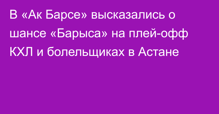 В «Ак Барсе» высказались о шансе «Барыса» на плей-офф КХЛ и болельщиках в Астане