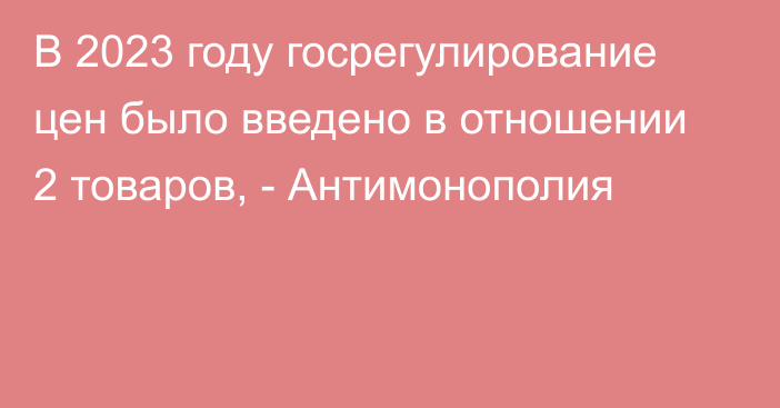 В 2023 году госрегулирование цен было введено в отношении 2 товаров, - Антимонополия 