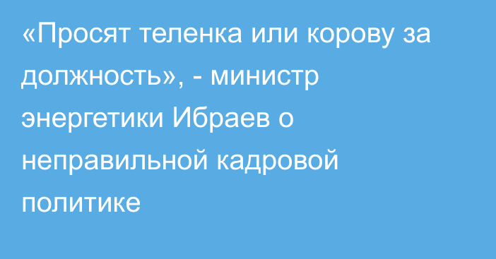 «Просят теленка или корову за должность», - министр энергетики Ибраев о неправильной кадровой политике