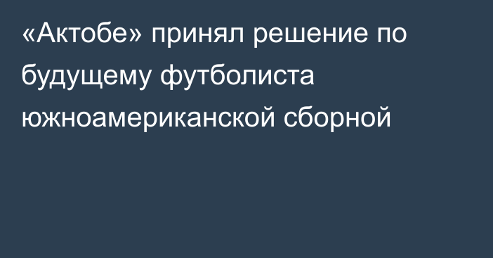 «Актобе» принял решение по будущему футболиста южноамериканской сборной