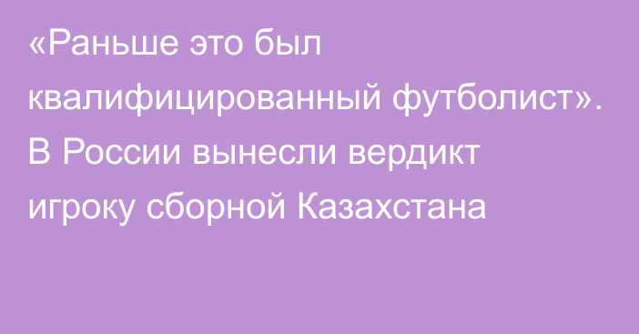 «Раньше это был квалифицированный футболист». В России вынесли вердикт игроку сборной Казахстана