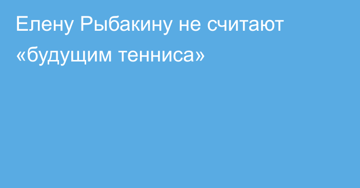 Елену Рыбакину не считают «будущим тенниса»