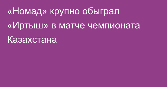 «Номад» крупно обыграл «Иртыш» в матче чемпионата Казахстана