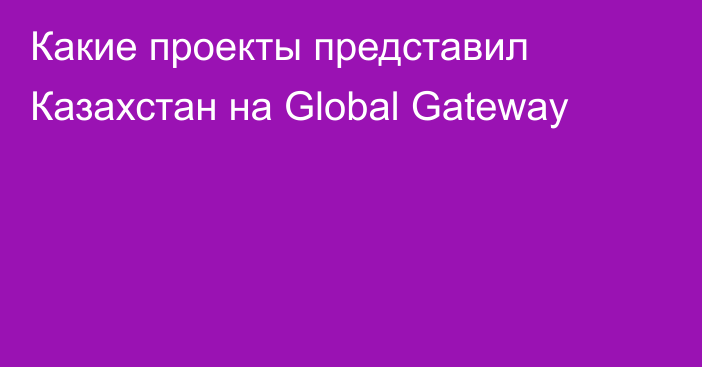 Какие проекты представил Казахстан на Global Gateway