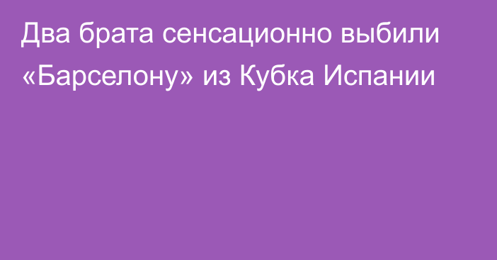 Два брата сенсационно выбили «Барселону» из Кубка Испании